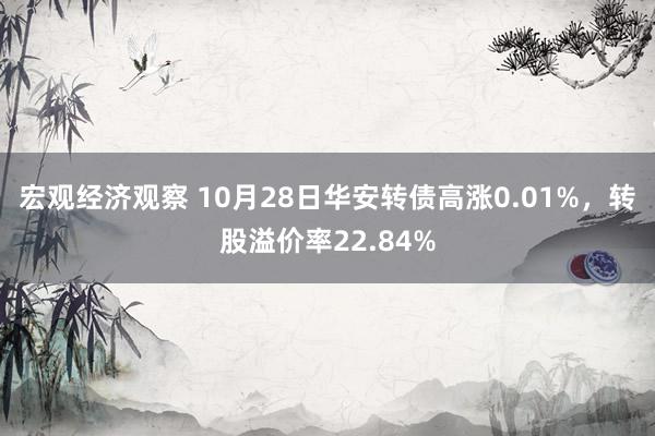 宏观经济观察 10月28日华安转债高涨0.01%，转股溢价率22.84%