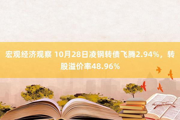 宏观经济观察 10月28日凌钢转债飞腾2.94%，转股溢价率48.96%