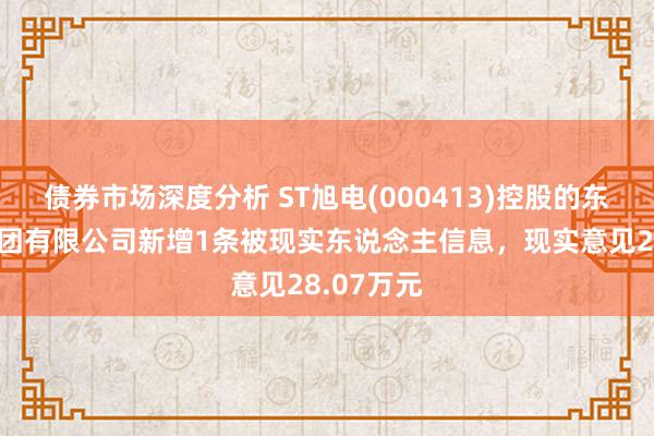 债券市场深度分析 ST旭电(000413)控股的东旭树立集团有限公司新增1条被现实东说念主信息，现实意见28.07万元