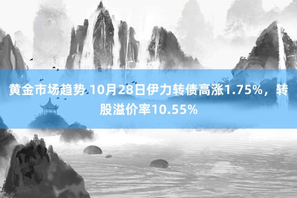 黄金市场趋势 10月28日伊力转债高涨1.75%，转股溢价率10.55%