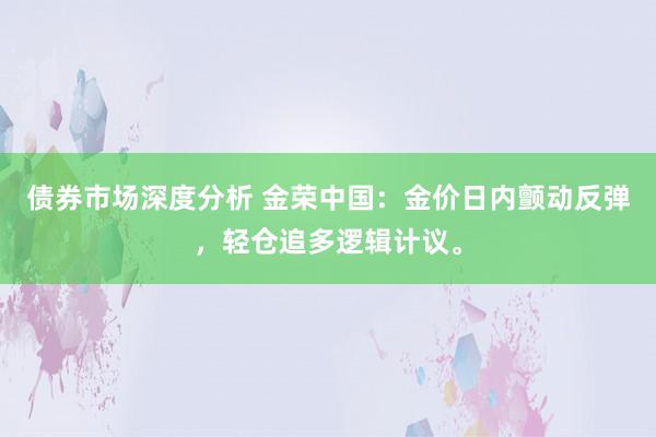 债券市场深度分析 金荣中国：金价日内颤动反弹，轻仓追多逻辑计议。