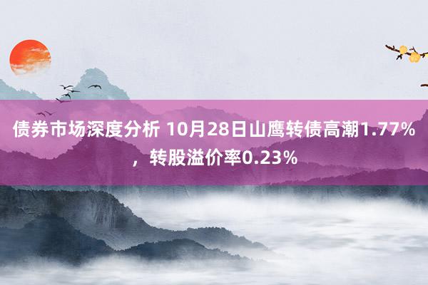 债券市场深度分析 10月28日山鹰转债高潮1.77%，转股溢价率0.23%