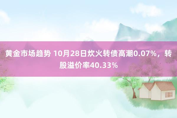 黄金市场趋势 10月28日炊火转债高潮0.07%，转股溢价率40.33%