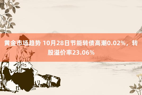 黄金市场趋势 10月28日节能转债高潮0.02%，转股溢价率23.06%