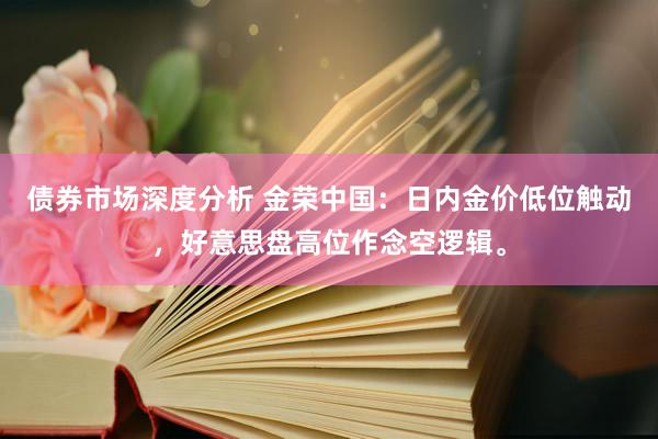 债券市场深度分析 金荣中国：日内金价低位触动，好意思盘高位作念空逻辑。