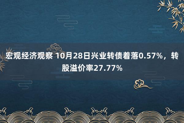 宏观经济观察 10月28日兴业转债着落0.57%，转股溢价率27.77%