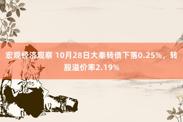 宏观经济观察 10月28日大秦转债下落0.25%，转股溢价率2.19%