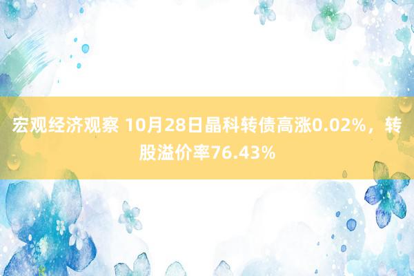 宏观经济观察 10月28日晶科转债高涨0.02%，转股溢价率76.43%