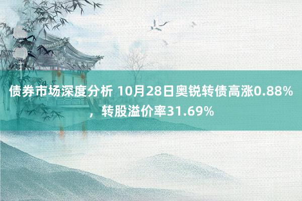 债券市场深度分析 10月28日奥锐转债高涨0.88%，转股溢价率31.69%