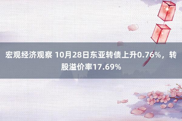 宏观经济观察 10月28日东亚转债上升0.76%，转股溢价率17.69%