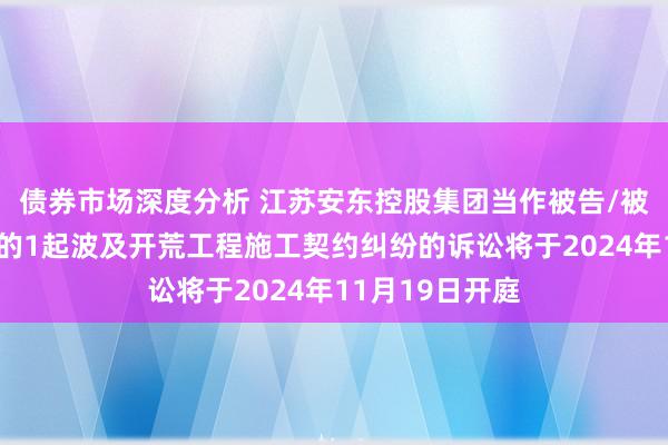 债券市场深度分析 江苏安东控股集团当作被告/被上诉东说念主的1起波及开荒工程施工契约纠纷的诉讼将于2024年11月19日开庭