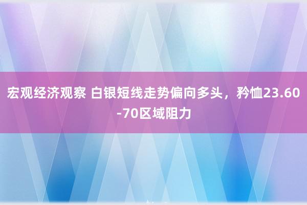 宏观经济观察 白银短线走势偏向多头，矜恤23.60-70区域阻力