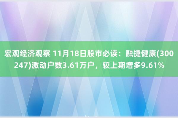 宏观经济观察 11月18日股市必读：融捷健康(300247)激动户数3.61万户，较上期增多9.61%