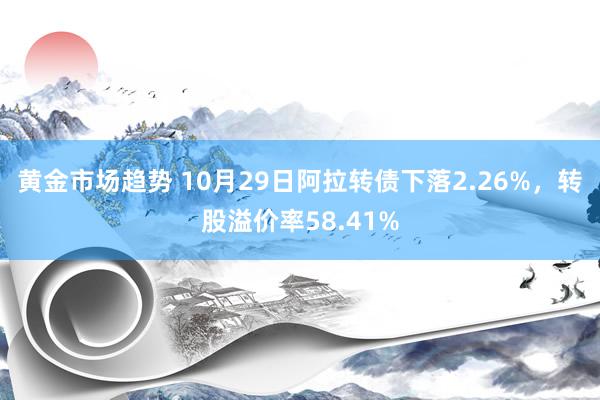 黄金市场趋势 10月29日阿拉转债下落2.26%，转股溢价率58.41%