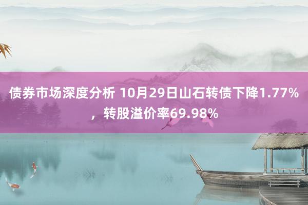 债券市场深度分析 10月29日山石转债下降1.77%，转股溢价率69.98%