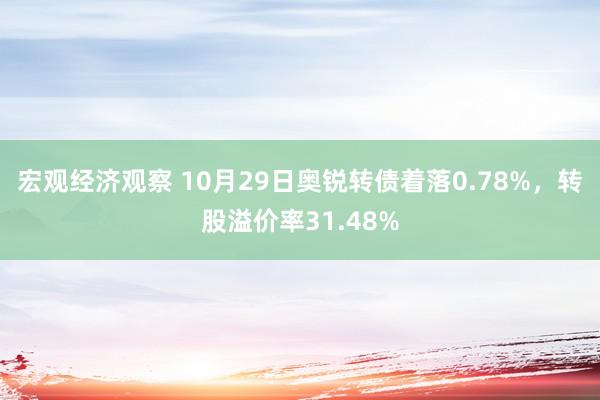 宏观经济观察 10月29日奥锐转债着落0.78%，转股溢价率31.48%