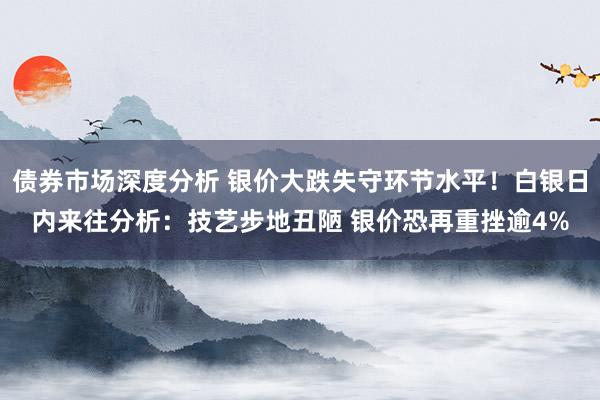 债券市场深度分析 银价大跌失守环节水平！白银日内来往分析：技艺步地丑陋 银价恐再重挫逾4%