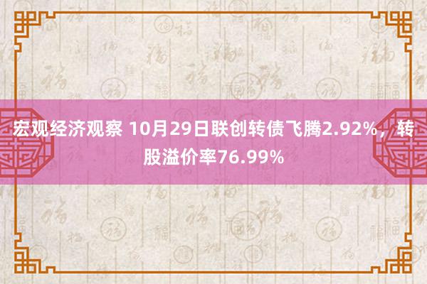 宏观经济观察 10月29日联创转债飞腾2.92%，转股溢价率76.99%