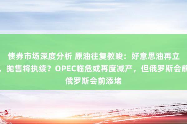 债券市场深度分析 原油往复教唆：好意思油再立异低，抛售将执续？OPEC临危或再度减产，但俄罗斯会前添堵