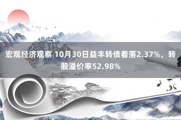 宏观经济观察 10月30日益丰转债着落2.37%，转股溢价率52.98%