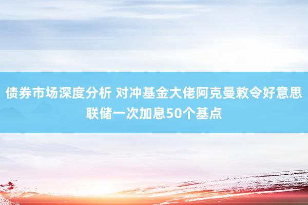 债券市场深度分析 对冲基金大佬阿克曼敕令好意思联储一次加息50个基点