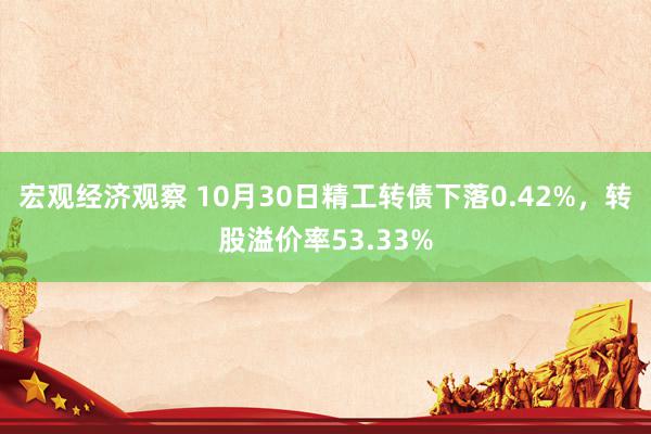 宏观经济观察 10月30日精工转债下落0.42%，转股溢价率53.33%