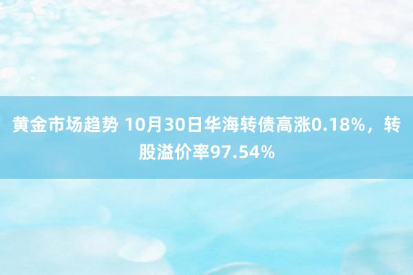 黄金市场趋势 10月30日华海转债高涨0.18%，转股溢价率97.54%