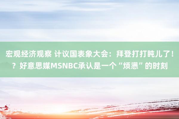 宏观经济观察 计议国表象大会：拜登打打盹儿了！？好意思媒MSNBC承认是一个“烦懑”的时刻