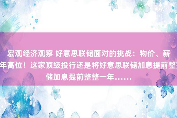 宏观经济观察 好意思联储面对的挑战：物价、薪资增幅创数年高位！这家顶级投行还是将好意思联储加息提前整整一年……