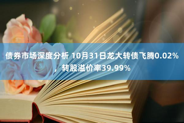 债券市场深度分析 10月31日龙大转债飞腾0.02%，转股溢价率39.99%