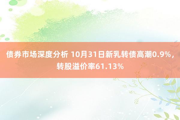 债券市场深度分析 10月31日新乳转债高潮0.9%，转股溢价率61.13%