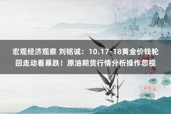 宏观经济观察 刘铭诚：10.17-18黄金价钱轮回走动看暴跌！原油期货行情分析操作忽视