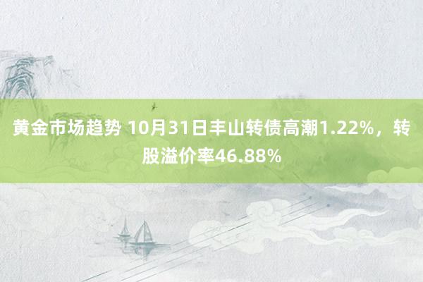 黄金市场趋势 10月31日丰山转债高潮1.22%，转股溢价率46.88%