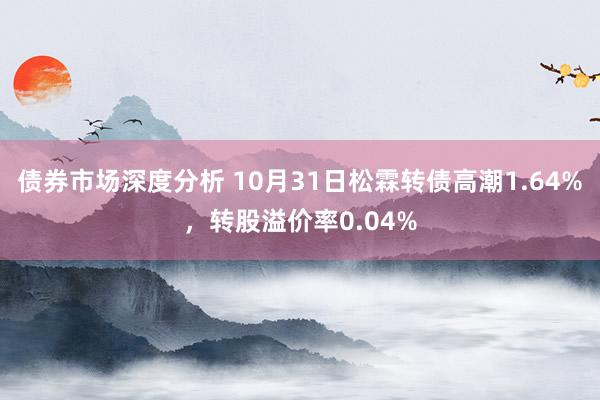 债券市场深度分析 10月31日松霖转债高潮1.64%，转股溢价率0.04%