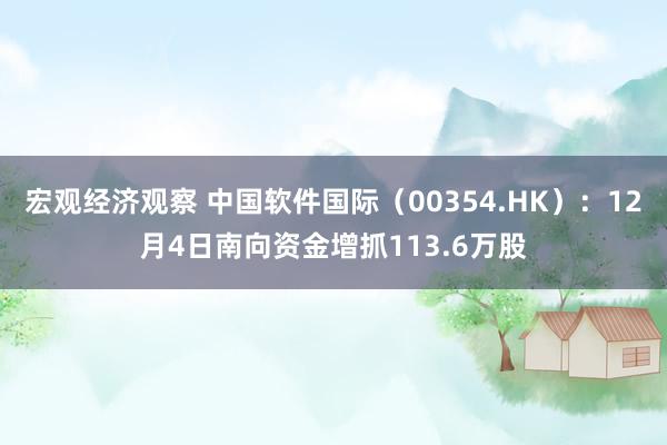 宏观经济观察 中国软件国际（00354.HK）：12月4日南向资金增抓113.6万股