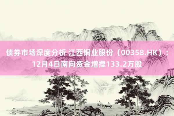 债券市场深度分析 江西铜业股份（00358.HK）：12月4日南向资金增捏133.2万股