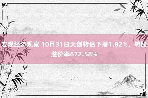 宏观经济观察 10月31日天创转债下落1.82%，转股溢价率672.58%