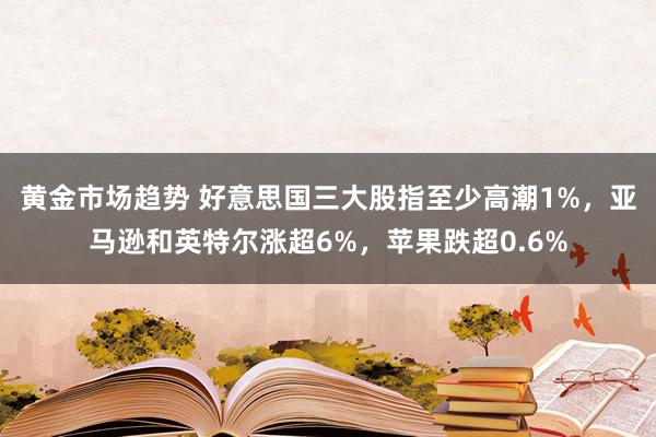 黄金市场趋势 好意思国三大股指至少高潮1%，亚马逊和英特尔涨超6%，苹果跌超0.6%