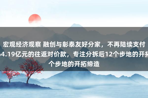 宏观经济观察 融创与彰泰友好分家，不再陆续支付剩余64.19亿元的往返对价款，专注分拆后12个步地的开拓缔造