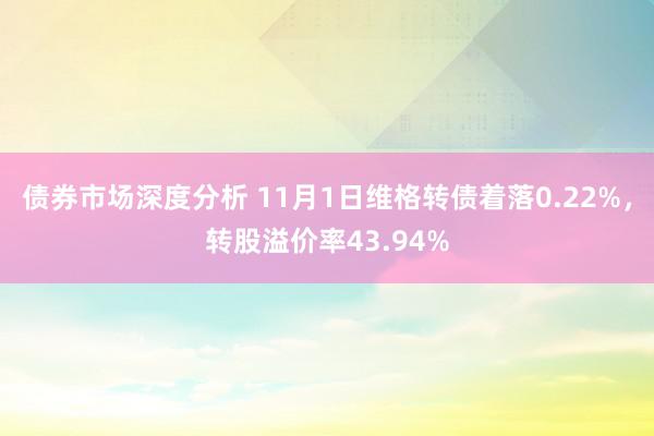 债券市场深度分析 11月1日维格转债着落0.22%，转股溢价率43.94%