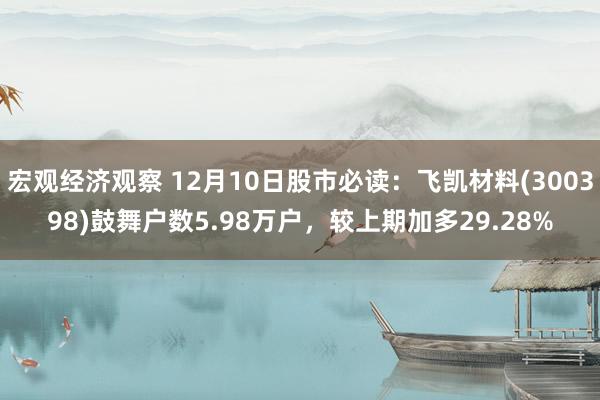 宏观经济观察 12月10日股市必读：飞凯材料(300398)鼓舞户数5.98万户，较上期加多29.28%