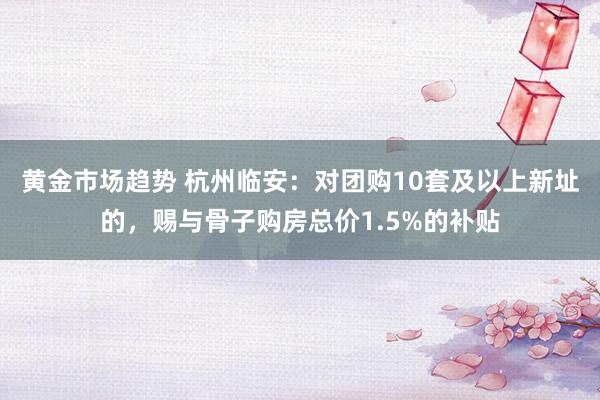 黄金市场趋势 杭州临安：对团购10套及以上新址的，赐与骨子购房总价1.5%的补贴