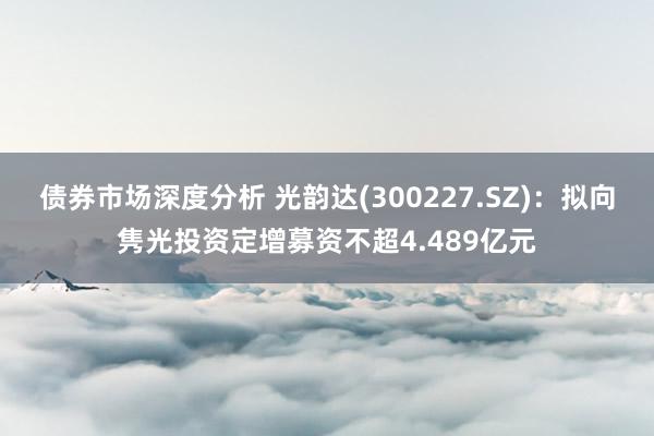 债券市场深度分析 光韵达(300227.SZ)：拟向隽光投资定增募资不超4.489亿元