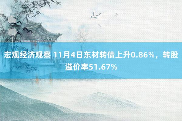 宏观经济观察 11月4日东材转债上升0.86%，转股溢价率51.67%