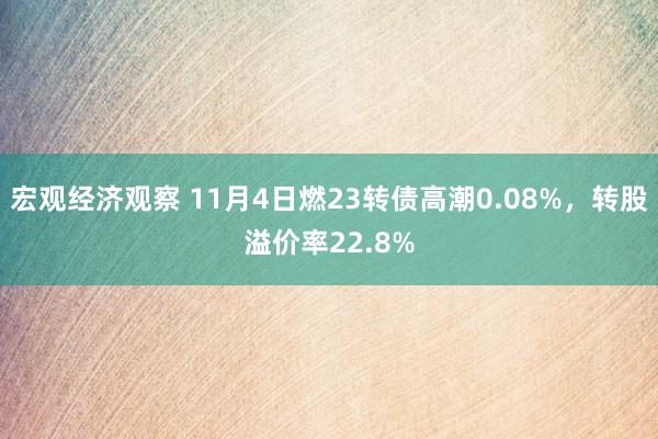 宏观经济观察 11月4日燃23转债高潮0.08%，转股溢价率22.8%