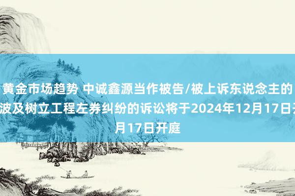 黄金市场趋势 中诚鑫源当作被告/被上诉东说念主的1起波及树立工程左券纠纷的诉讼将于2024年12月17日开庭