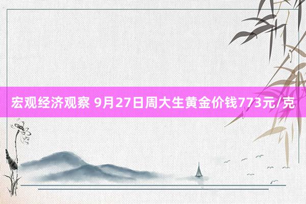 宏观经济观察 9月27日周大生黄金价钱773元/克