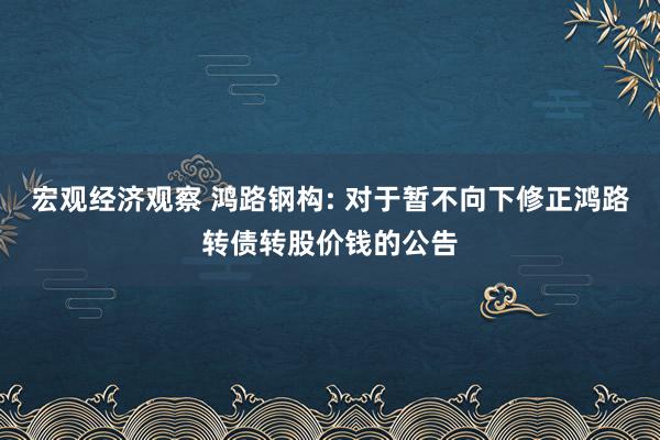 宏观经济观察 鸿路钢构: 对于暂不向下修正鸿路转债转股价钱的公告