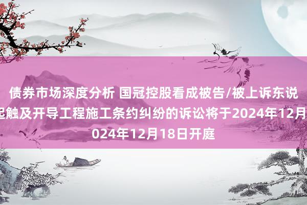 债券市场深度分析 国冠控股看成被告/被上诉东说念主的1起触及开导工程施工条约纠纷的诉讼将于2024年12月18日开庭