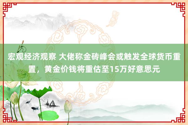 宏观经济观察 大佬称金砖峰会或触发全球货币重置，黄金价钱将重估至15万好意思元